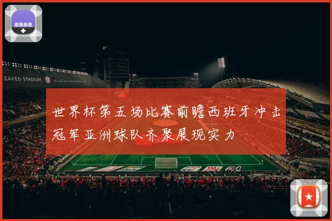 世界杯第五场比赛前瞻西班牙冲击冠军亚洲球队齐聚展现实力