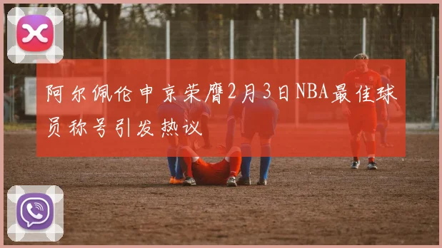 阿尔佩伦申京荣膺2月3日NBA最佳球员称号引发热议