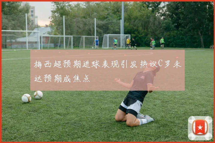 梅西超预期进球表现引发热议C罗未达预期成焦点