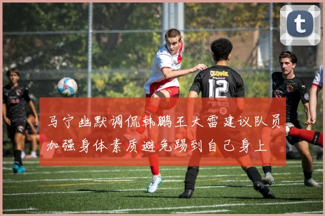 马宁幽默调侃韩鹏王大雷建议队员加强身体素质避免踢到自己身上
