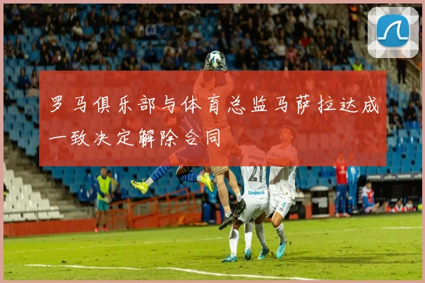 罗马俱乐部与体育总监马萨拉达成一致决定解除合同