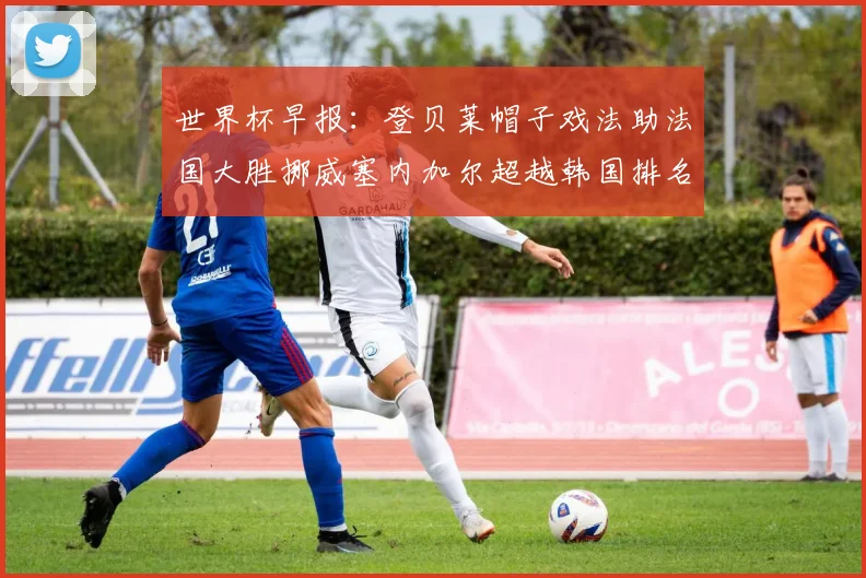 世界杯早报：登贝莱帽子戏法助法国大胜挪威塞内加尔超越韩国排名提升