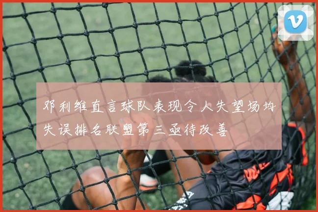 邓利维直言球队表现令人失望场均失误排名联盟第三亟待改善