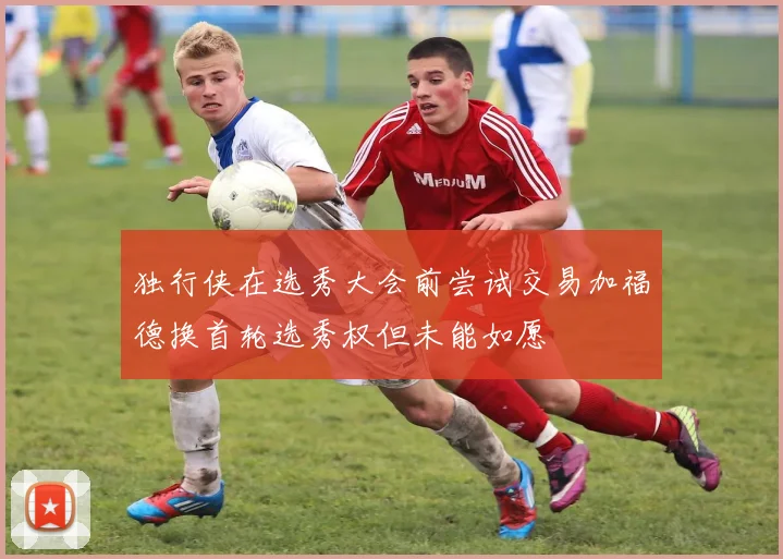 独行侠在选秀大会前尝试交易加福德换首轮选秀权但未能如愿
