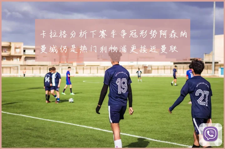 卡拉格分析下赛季争冠形势阿森纳曼城仍是热门利物浦更接近曼联