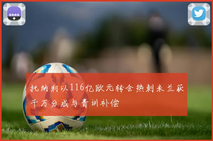 托纳利以116亿欧元转会热刺米兰获千万分成与青训补偿