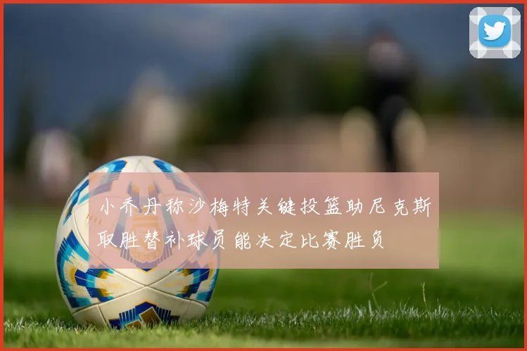 小乔丹称沙梅特关键投篮助尼克斯取胜替补球员能决定比赛胜负