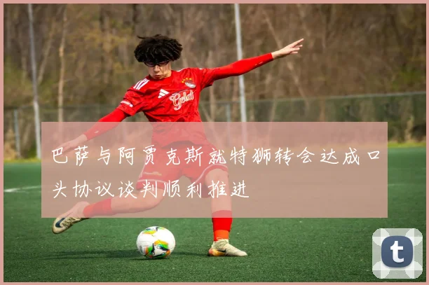 巴萨与阿贾克斯就特狮转会达成口头协议谈判顺利推进