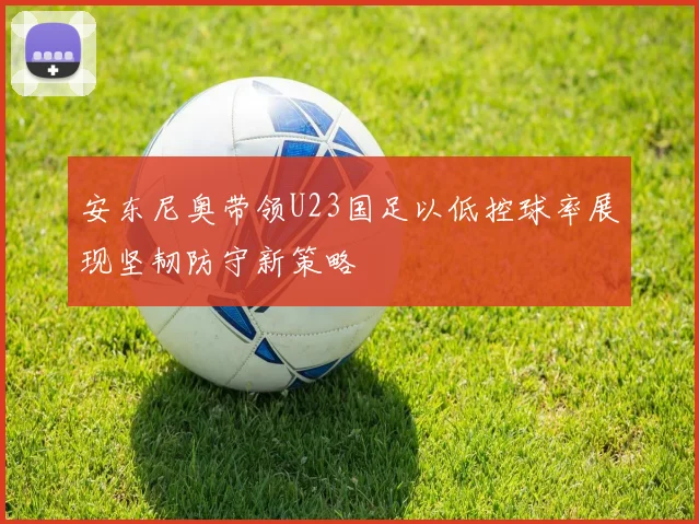 安东尼奥带领U23国足以低控球率展现坚韧防守新策略