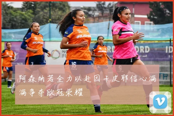 阿森纳若全力以赴因卡皮耶信心满满争夺欧冠荣耀