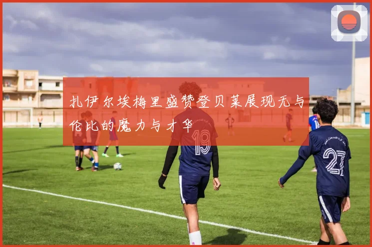 扎伊尔埃梅里盛赞登贝莱展现无与伦比的魔力与才华
