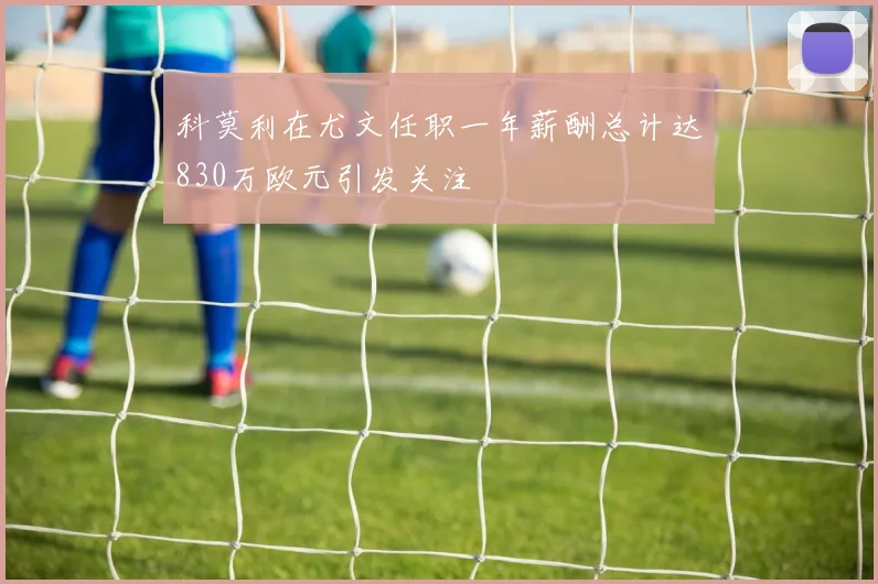科莫利在尤文任职一年薪酬总计达830万欧元引发关注