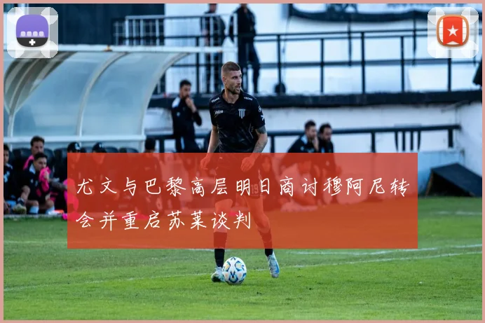 尤文与巴黎高层明日商讨穆阿尼转会并重启苏莱谈判
