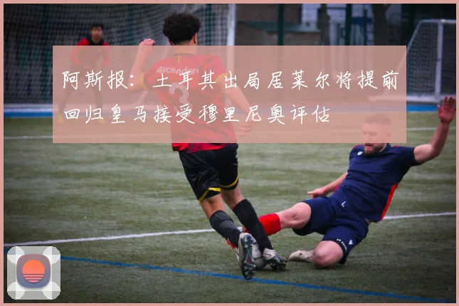 阿斯报：土耳其出局居莱尔将提前回归皇马接受穆里尼奥评估