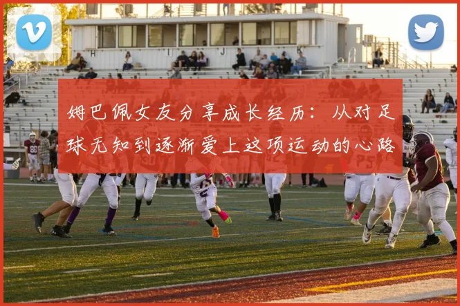 姆巴佩女友分享成长经历：从对足球无知到逐渐爱上这项运动的心路历程