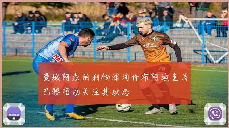 曼城阿森纳利物浦询价布阿迪皇马巴黎密切关注其动态