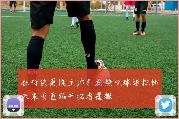 独行侠更换主帅引发热议球迷担忧未来或重蹈开拓者覆辙
