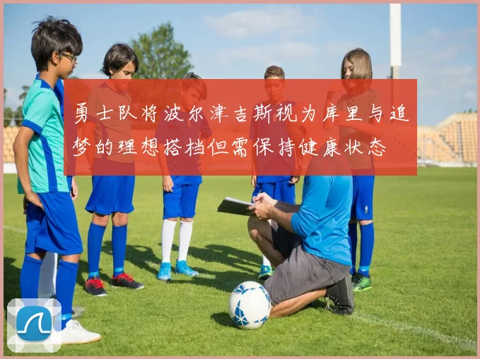 勇士队将波尔津吉斯视为库里与追梦的理想搭档但需保持健康状态