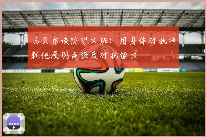 戈贝尔谈防守文班：用身体对抗消耗他展现高强度对抗能力