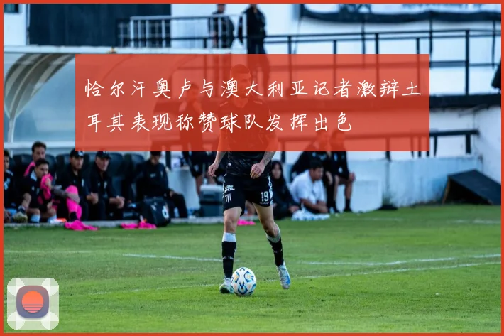 恰尔汗奥卢与澳大利亚记者激辩土耳其表现称赞球队发挥出色