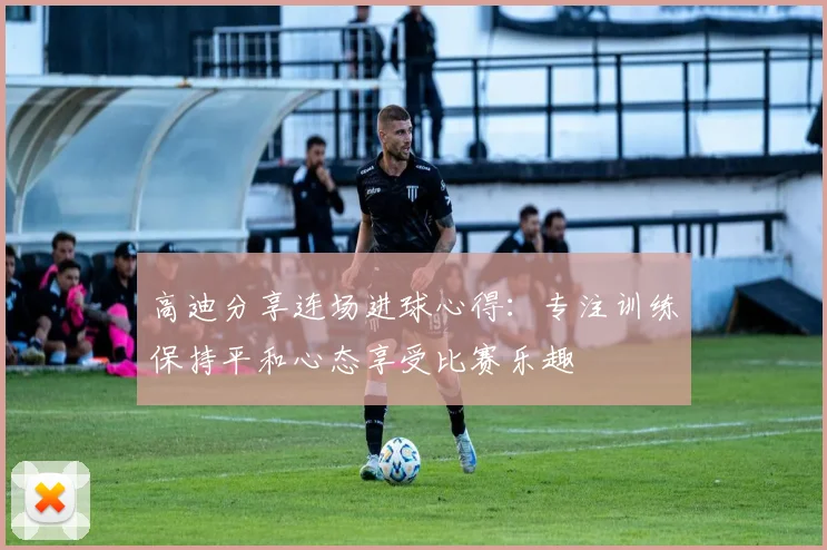 高迪分享连场进球心得：专注训练保持平和心态享受比赛乐趣