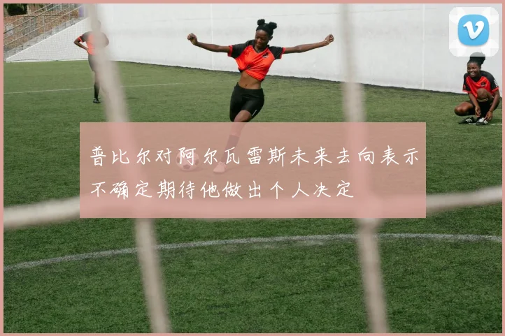 普比尔对阿尔瓦雷斯未来去向表示不确定期待他做出个人决定
