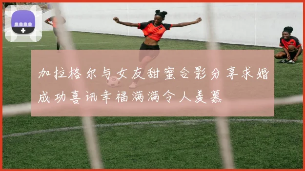 加拉格尔与女友甜蜜合影分享求婚成功喜讯幸福满满令人羡慕