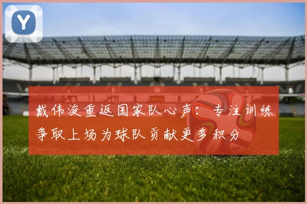 戴伟浚重返国家队心声：专注训练争取上场为球队贡献更多积分