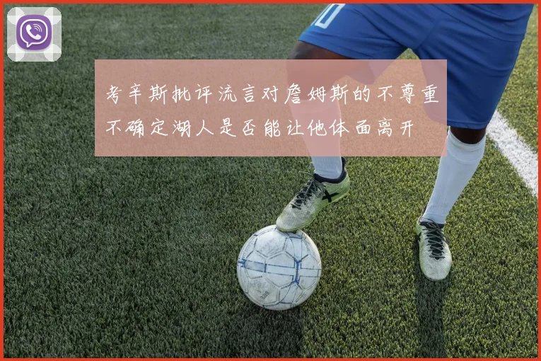 考辛斯批评流言对詹姆斯的不尊重不确定湖人是否能让他体面离开